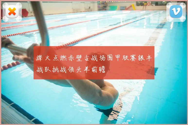 烽火点燃赤壁古战场围甲联赛银丰战队挑战领头羊前瞻