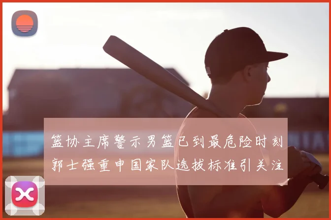 篮协主席警示男篮已到最危险时刻郭士强重申国家队选拔标准引关注