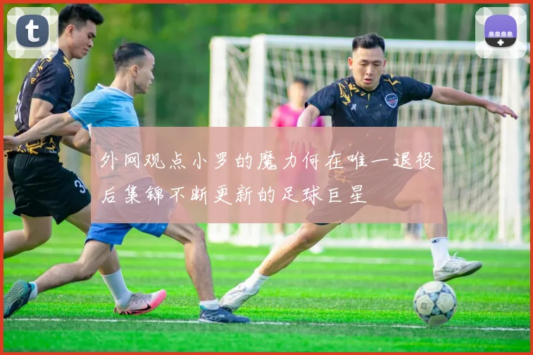 外网观点小罗的魔力何在唯一退役后集锦不断更新的足球巨星