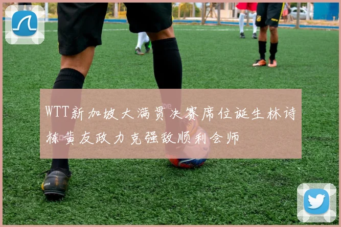 WTT新加坡大满贯决赛席位诞生林诗栋黄友政力克强敌顺利会师