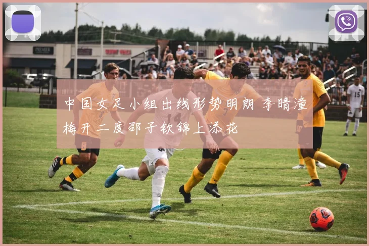中国女足小组出线形势明朗 李晴潼梅开二度邵子钦锦上添花
