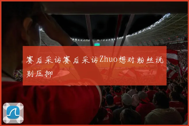 赛后采访赛后采访Zhuo想对粉丝说别压抑